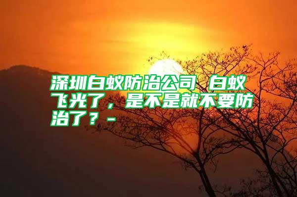 深圳白蟻防治公司 白蟻飛光了,是不是就不要防治了?-