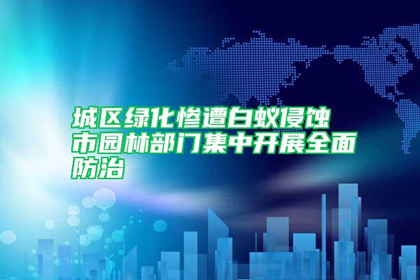 城區綠化慘遭白蟻侵蝕 市園林部門集中開展全面防治